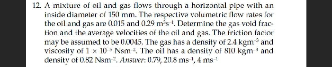 12. A mixture of oil and gas flows through a horizontal pipe with an
inside diameter of 150 mm. The respective volumetric flow rates for
the oil and gas are 0.015 and 0.29 m³s¹. Determine the gas void frac-
tion and the average velocities of the oil and gas. The friction factor
may be assumed to be 0.0045. The gas has a density of 2.4 kgm-³ and
viscosity of 1 x 10-5 Nsm 2. The oil has a density of 810 kgm-³ and
density of 0.82 Nsm-2. Answer: 0.79, 20.8 ms-¹,4 ms-1