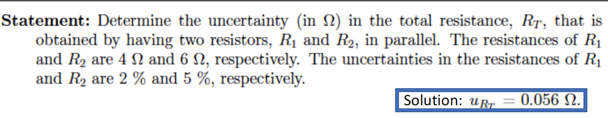 Statement: Determine the uncertainty (in N) in the total resistance, RT, that is
obtained by having two resistors, R1 and R2, in parallel. The resistances of R1
and R2 are 4 SN and 6 N, respectively. The uncertainties in the resistances of R1
and R2 are 2 % and 5 %, respectively.
Solution: uRr = 0.056 N.
