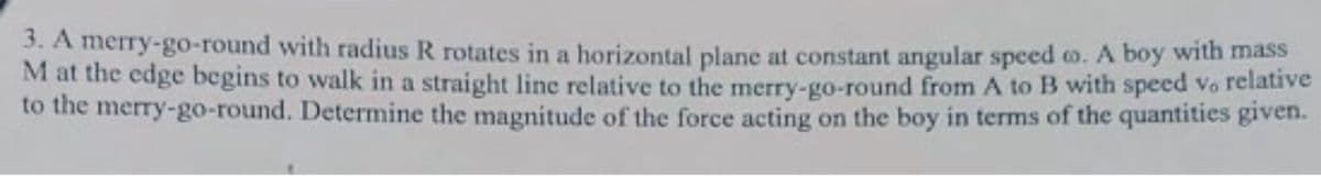 3. A merry-go-round with radius R rotates in a horizontal plane at constant angular speed o. A boy with mass
M at the edge begins to walk in a straight line relative to the merry-go-round from A to B with speed vo relative
to the merry-go-round. Determine the magnitude of the force acting on the boy in terms of the quantities given.
