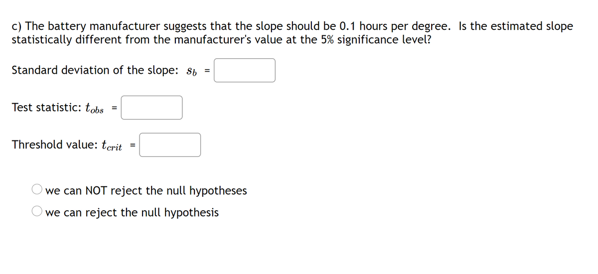 c) The battery manufacturer suggests that the slope should be 0.1 hours per degree. Is the estimated slope
statistically different from the manufacturer's value at the 5% significance level?
Standard deviation of the slope: st
Test statistic: tobs
Threshold value: tcrit
we can NOT reject the null hypotheses
we can reject the null hypothesis
O O
