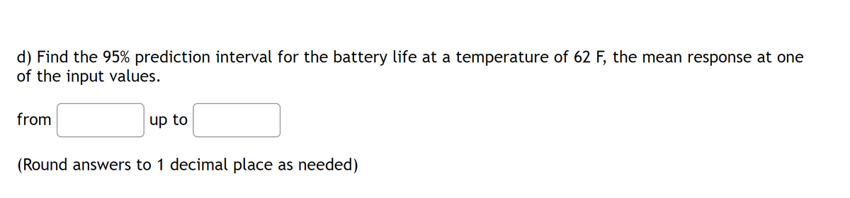 d) Find the 95% prediction interval for the battery life at a temperature of 62 F, the mean response at one
of the input values.
from
up to
(Round answers to 1 decimal place as needed)
