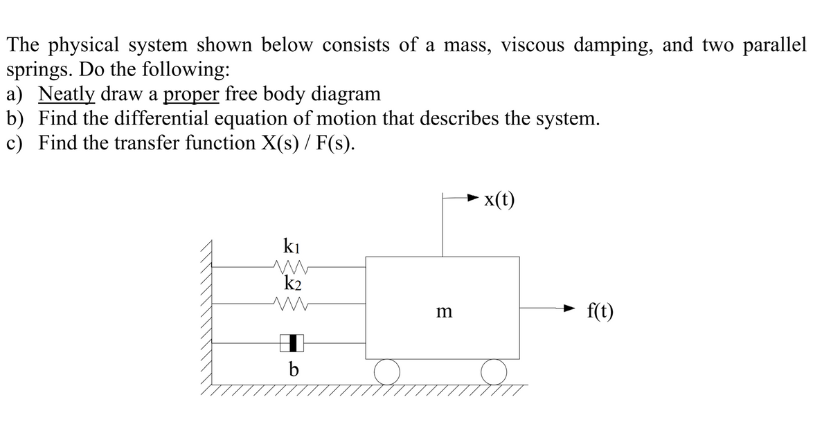 The physical system shown below consists of a mass, viscous damping, and two parallel
springs. Do the following:
a) Neatly draw a proper free body diagram
b) Find the differential equation of motion that describes the system.
c) Find the transfer function X(s) / F(s).
x(t)
ki
k2
m
f(t)
b
