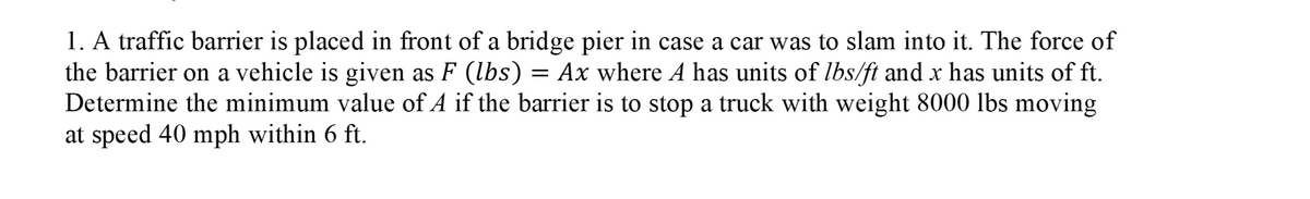 1. A traffic barrier is placed in front of a bridge pier in case a car was to slam into it. The force of
the barrier on a vehicle is given as F (lbs)
Determine the minimum value of A if the barrier is to stop a truck with weight 8000 lbs moving
at speed 40 mph within 6 ft.
= Ax where A has units of lbs/ft and x has units of ft.
