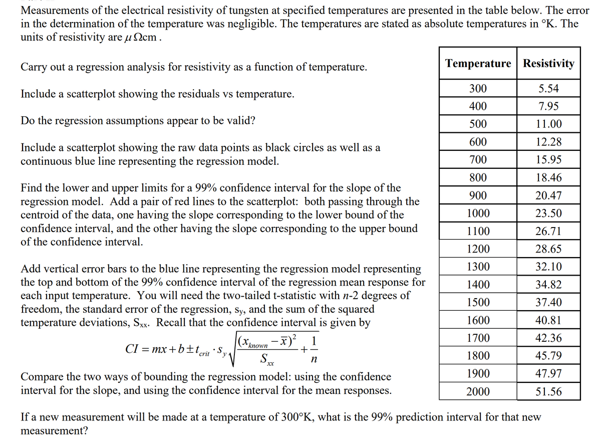 Measurements of the electrical resistivity of tungsten at specified temperatures are presented in the table below. The error
in the determination of the temperature was negligible. The temperatures are stated as absolute temperatures in °K. The
units of resistivity are u Ncm .
Carry out a regression analysis for resistivity as a function of temperature.
Temperature Resistivity
300
5.54
Include a scatterplot showing the residuals vs temperature.
400
7.95
Do the regression assumptions appear to be valid?
500
11.00
600
12.28
Include a scatterplot showing the raw data points as black circles as well as a
continuous blue line representing the regression model.
700
15.95
800
18.46
Find the lower and upper limits for a 99% confidence interval for the slope of the
regression model. Add a pair of red lines to the scatterplot: both passing through the
centroid of the data, one having the slope corresponding to the lower bound of the
confidence interval, and the other having the slope corresponding to the upper bound
of the confidence interval.
900
20.47
1000
23.50
1100
26.71
1200
28.65
1300
32.10
Add vertical error bars to the blue line representing the regression model representing
the top and bottom of the 99% confidence interval of the regression mean response for
each input temperature. You will need the two-tailed t-statistic with n-2 degrees of
freedom, the standard error of the regression, Sy, and the sum of the squared
temperature deviations, Sxx. Recall that the confidence interval is given by
1400
34.82
1500
37.40
1600
40.81
1
1700
42.36
´known
— тх + bt
crit
y
S.
1800
45.79
XX
1900
47.97
Compare the two ways of bounding the regression model: using the confidence
interval for the slope, and using the confidence interval for the mean responses.
2000
51.56
If a new measurement will be made at a temperature of 300°K, what is the 99% prediction interval for that new
measurement?
