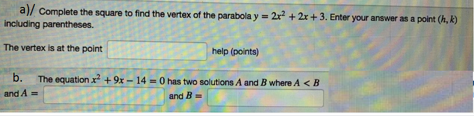 a)/ Complete the square to find the vertex of the parabola y = 2x2 + 2x + 3. Enter your answer as a point (h, k)
including parentheses.
The vertex is at the point
help (points)
