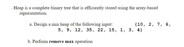 . Heap is a complete binary tree that is efficiently stored using the array-based
representation.
a. Design a min heap of the following input:
{10, 2, 7, 6,
5, 9, 12, 35, 22, 15, 1, 3, 4}
b. Perform remove max operation
