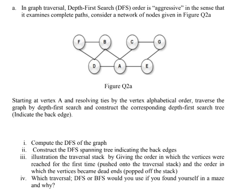 a. In graph traversal, Depth-First Search (DFS) order is "aggressive" in the sense that
it examines complete paths, consider a network of nodes given in Figure Q2a
F
B
D
A
E
Figure Q2a
Starting at vertex A and resolving ties by the vertex alphabetical order, traverse the
graph by depth-first search and construct the corresponding depth-first search tree
(Indicate the back edge).
i. Compute the DFS of the graph
ii. Construct the DFS spanning tree indicating the back edges
iii. illustration the traversal stack by Giving the order in which the vertices were
reached for the first time (pushed onto the traversal stack) and the order in
which the vertices became dead ends (popped off the stack)
iv. Which traversal; DFS or BFS would you use if you found yourself in a maze
and why?
