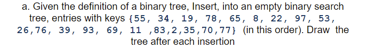 a. Given the definition of a binary tree, Insert, into an empty binary search
tree, entries with keys {55, 34, 19, 78, 65, 8, 22, 97, 53,
26,76, 39, 93, 69, 11 ,83,2,35,70,77} (in this order). Draw the
tree after each insertion
