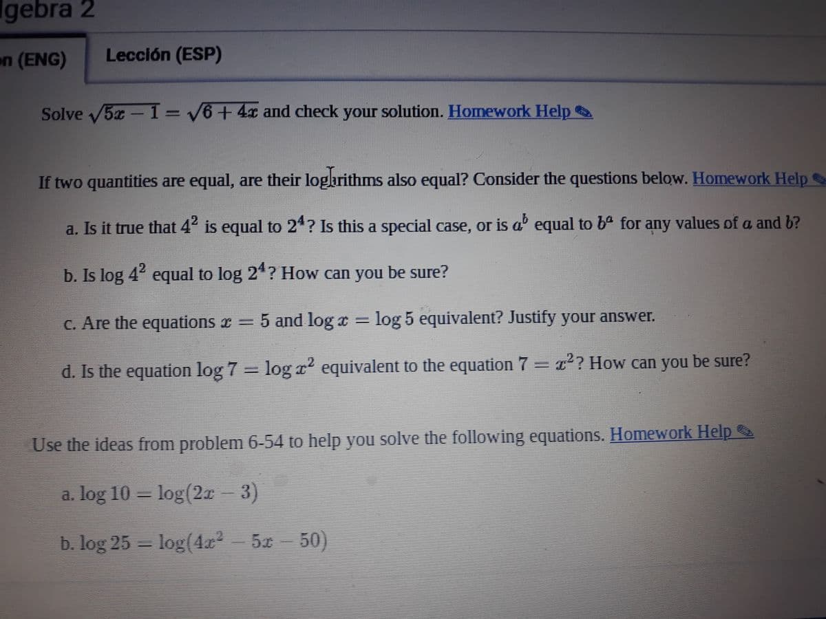 gebra 2
on (ENG)
Lección (ESP)
Solve 5x-T=V6+ 4x and check your solution. Homework Help
If two quantities are equal, are their logarithms also equal? Consider the questions below. Homework Help
a. Is it true that 4 is equal to 24? Is this a special case, or is a' equal to ba for any values of a and b?
2.
b. Is log 4 equal to log 2*? How can you be sure?
2.
C. Are the equations x=5 and log x = log 5 equivalent? Justify your answer.
d. Is the equation log 7 logx' equivalent to the equation 7=? How can you be sure?
Use the ideas from problem 6-54 to help yoOu solve the following equations. Homework Help
a. log 10 – log(21 - 3)
b. log 25- log(4x*
5 50)
5.0
