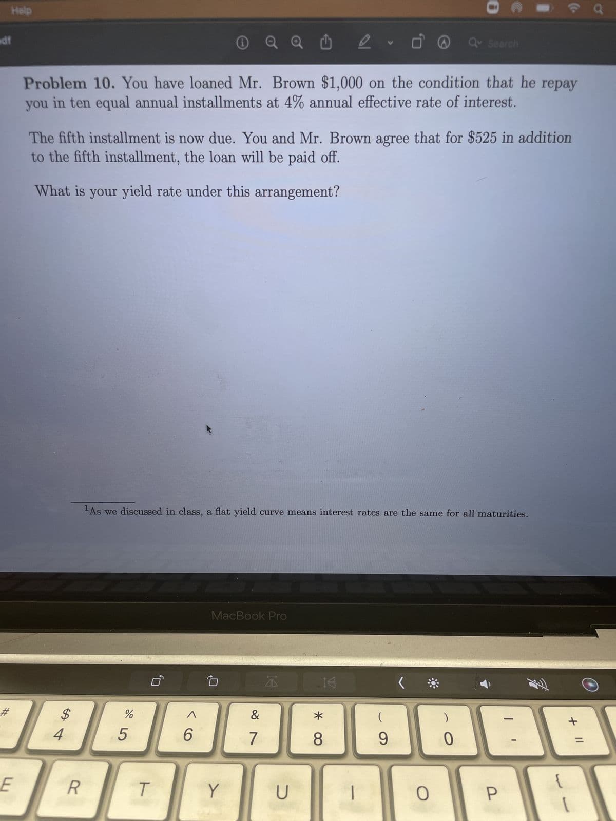 Help
df
#
E
Q Û 2. Ö
Problem 10. You have loaned Mr. Brown $1,000 on the condition that he repay
you in ten equal annual installments at 4% annual effective rate of interest.
The fifth installment is now due. You and Mr. Brown agree that for $525 in addition
to the fifth installment, the loan will be paid off.
What is your yield rate under this arrangement?
$
%
488
5
4
R
As we discussed in class, a flat yield curve means interest rates are the same for all maturities.
T
MacBook Pro
6
Y
&
7
14
U
14
* CO
8
(
9
0
<
O
Q Search
0
P
-
{
+ 11