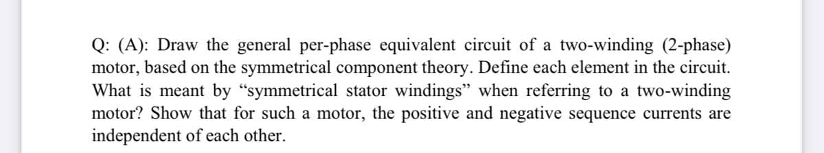 Q: (A): Draw the general per-phase equivalent circuit of a two-winding (2-phase)
motor, based on the symmetrical component theory. Define each element in the circuit.
What is meant by “symmetrical stator windings" when referring to a two-winding
motor? Show that for such a motor, the positive and negative sequence currents are
independent of each other.
