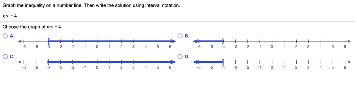 Graph the inequality on a number line. Then write the solution using interval notation.
X< - 4
Choose the graph of x< - 4.
O A.
+
+
+
+
-6
-5
-4
-3
-2
-1
1
2
4
5
6.
-6
-5
-4
-3
-2
-1
1
6.
+
+
-6
-5
-4
-3
-2
-1
1
3
4
-6
-5
-4
-3
-2
-1
1
2
3
4
6.
B.
D.
