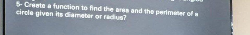 5- Create a function to find the area and the perimeter of a
circle given its diameter or radius?
