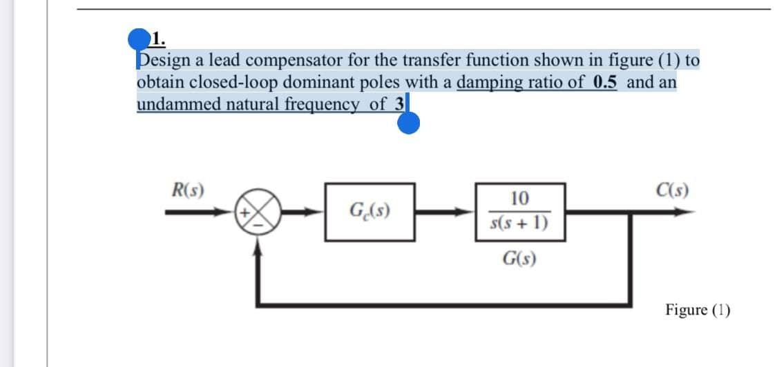 1.
Design a lead compensator for the transfer function shown in figure (1) to
obtain closed-loop dominant poles with a damping ratio of 0.5 and an
undammed natural frequency of 3
R(s)
C(s)
10
G(s)
s(s + 1)
G(s)
Figure (1)
