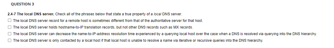 QUESTION 3
2.4-7 The local DNS server. Check all of the phrases below that state a true property of a local DNS server.
The local DNS server record for a remote host is sometimes different from that of the authoritative server for that host.
The local DNS server holds hostname-to-IP translation records, but not other DNS records such as MX records.
The local DNS server can decrease the name-to-IP-address resolution time experienced by a querying local host over the case when a DNS is resolved via querying into the DNS hierarchy.
The local DNS server is only contacted by a local host if that local host is unable to resolve a name via iterative or recursive queries into the DNS hierarchy.