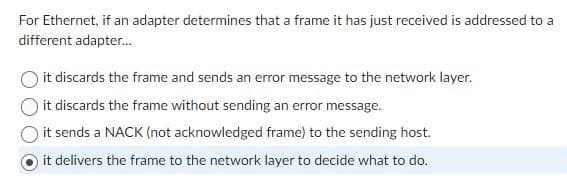 For Ethernet, if an adapter determines that a frame it has just received is addressed to a
different adapter...
it discards the frame and sends an error message to the network layer.
Oit discards the frame without sending an error message.
it sends a NACK (not acknowledged frame) to the sending host.
it delivers the frame to the network layer to decide what to do.