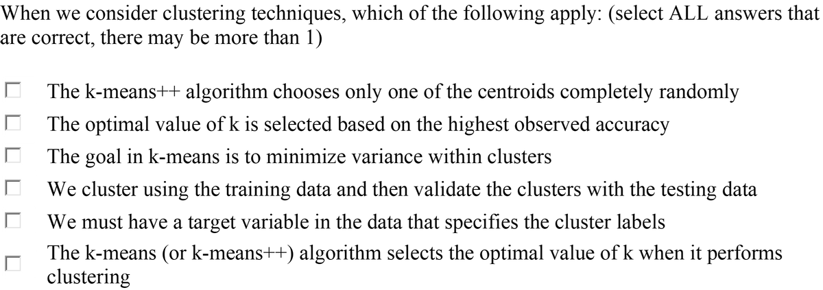 When we consider clustering techniques, which of the following apply: (select ALL answers that
are correct, there may be more than 1)
The k-means++ algorithm chooses only one of the centroids completely randomly
The optimal value of k is selected based on the highest observed accuracy
The goal in k-means is to minimize variance within clusters
We cluster using the training data and then validate the clusters with the testing data
We must have a target variable in the data that specifies the cluster labels
The k-means (or k-means++) algorithm selects the optimal value of k when it performs
clustering