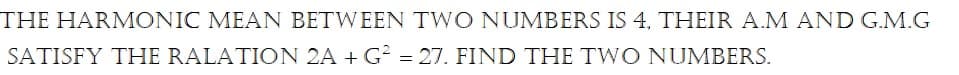 THE HARMONIC MEAN BETWEEN TWO NUMBERS IS 4, THEIR A.M AND G.M.G
SATISFY THE RALATION 2A + G? = 27. FIND THE TWO NUMBERS.
