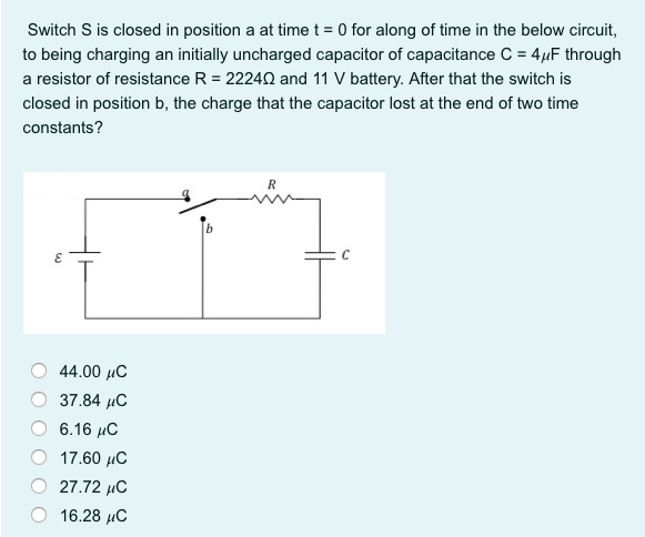 Switch S is closed in position a at time t = 0 for along of time in the below circuit,
to being charging an initially uncharged capacitor of capacitance C = 4µF through
a resistor of resistance R = 22240 and 11 V battery. After that the switch is
closed in position b, the charge that the capacitor lost at the end of two time
constants?
44.00 µC
37.84 иС
6.16 С
17.60 µC
27.72 µC
16.28 µC
