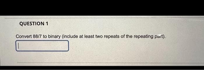 QUESTION 1
Convert 88/7 to binary (include at least two repeats of the repeating part).