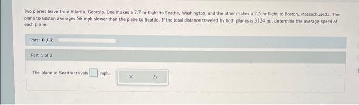 Two planes leave from Atlanta, Georgia. One makes a 7.7 hr flight to Seattle, Washington, and the other makes a 2.5 hr flight to Boston, Massachusetts. The
plane to Boston averages 56 mph slower than the plane to Seattle. If the total distance traveled by both planes is 3124 mi, determine the average speed of
each plane.
Part: 0/2
Part 1 of 2
The plane to Seattle travels