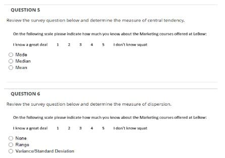 QUESTION 5
Review the survey question below and determine the measure of central tendency.
On the following scale please indicate how much you know about the Marketing courses offered at LeBow:
I know a great deal 1 2 3 4 5 I don't know squat
O Mode
O Median
Mean
QUESTION 6
Review the survey question below and determine the measure of dispersion.
On the following scale please indicate how much you know about the Marketing courses offered at LeBow:
I know a great deal
1 2 3 4 5 I don't know squat
O None
Range
Variance/Standard Deviation