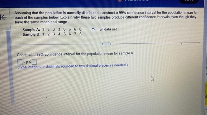 K
Assuming that the population is normally distributed, construct a 99% confidence interval for the population mean for
each of the samples below. Explain why these two samples produce different confidence intervals even though they
have the same mean and range.
Sample A: 1 3 3 3 6 6 6 8
Sample B: 1 2 3 4 5 6 7 8
Full data set
wwww
Construct a 99% confidence interval for the population mean for sample A.
sus
(Type integers or decimals rounded to two decimal places as needed.)
4