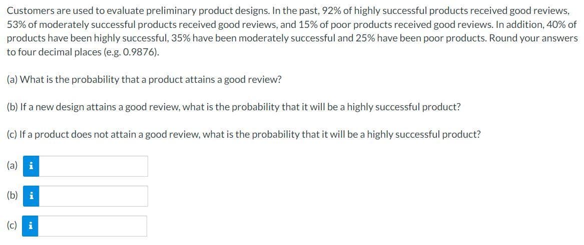 Customers are used to evaluate preliminary product designs. In the past, 92% of highly successful products received good reviews,
53% of moderately successful products received good reviews, and 15% of poor products received good reviews. In addition, 40% of
products have been highly successful, 35% have been moderately successful and 25% have been poor products. Round your answers
to four decimal places (e.g. 0.9876).
(a) What is the probability that a product attains a good review?
(b) If a new design attains a good review, what is the probability that it will be a highly successful product?
(c) If a product does not attain a good review, what is the probability that it will be a highly successful product?
(a) i
(b) i
(c) i