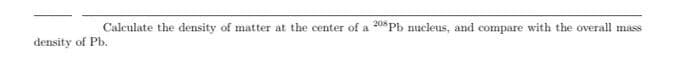 Calculate the density of matter at the center of a 208 Pb nucleus, and compare with the overall mass
density of Pb.