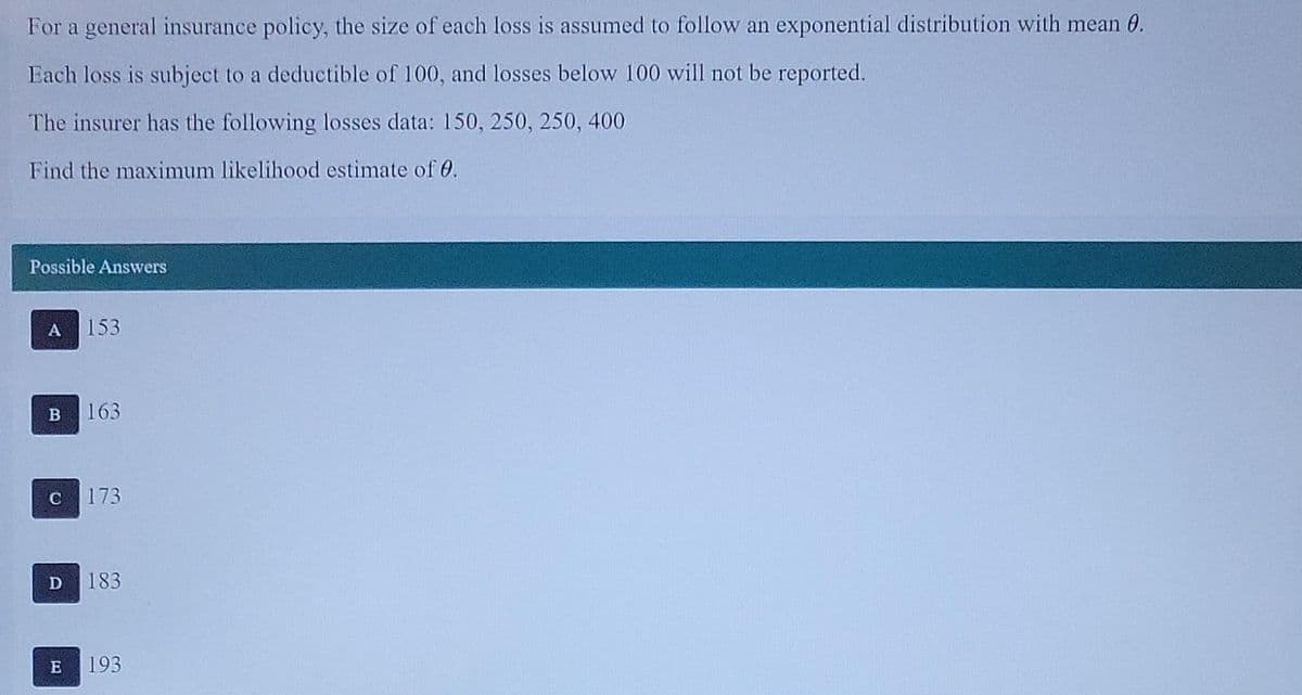 For a general insurance policy, the size of each loss is assumed to follow an exponential distribution with mean 0.
Each loss is subject to a deductible of 100, and losses below 100 will not be reported.
The insurer has the following losses data: 150, 250, 250, 400
Find the maximum likelihood estimate of 0.
Possible Answers
A 153
B 163
173
D 183
E 193