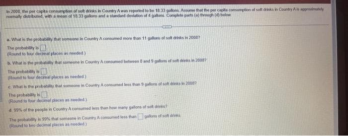 In 2008, the per capita consumption of soft drinks in Country A was reported to be 18.33 gallons. Assume that the per capita consumption of soft drinks in Country A is approximately
normally distributed, with a mean of 18 33 gallons and a standard deviation of 4 gallons. Complete parts (a) through (d) below
CITED
a. What is the probability that someone in Country A consumed more than 11 gallons of soft drinks in 2008?
The probability is
(Round to four decimal places as needed)
b. What is the probability that someone in Country A consumed between 8 and 9 gallons of soft drinks in 2008?
The probability is
(Round to four decimal places as needed)
c What is the probability that someone in Country A consumed less than 9 gallons of soft drinks in 2008?
The probability is
(Round to four decimal places as needed.)
d. 99% of the people in Country A consumed less than how many gallions of soft drinks?
gallons of soft drinks
The probability is 99% that someone in Country A consumed less than
(Round to two decimal places as needed)