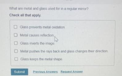 What are metal and glass used for in a regular mirror?
Check all that apply.
Glass prevents metal oxidation
Metal causes reflection
Glass inverts the image.
O Metal pushes the rays back and glass changes their direction.
Glass keeps the metal shape
Submit Previous Answers Request Answer