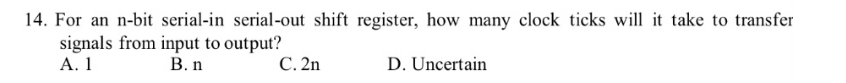 14. For an n-bit serial-in serial-out shift register, how many clock ticks will it take to transfer
signals from input to output?
A. 1
B. n
C. 2n
D. Uncertain