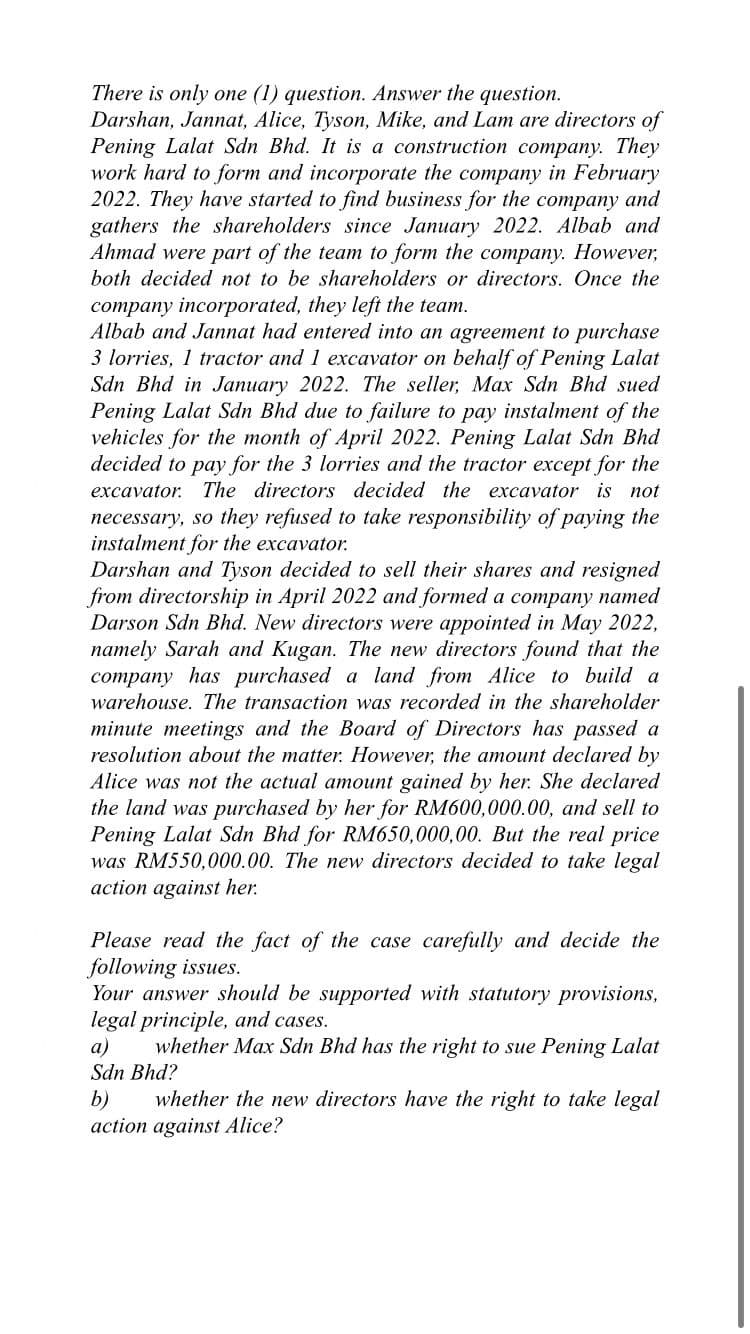 There is only one (1) question. Answer the question.
Darshan, Jannat, Alice, Tyson, Mike, and Lam are directors of
Pening Lalat Sdn Bhd. It is a construction company. They
work hard to form and incorporate the company in February
2022. They have started to find business for the company and
gathers the shareholders since January 2022. Albab and
Ahmad were part of the team to form the company. However,
both decided not to be shareholders or directors. Once the
company incorporated, they left the team.
Albab and Jannat had entered into an agreement to purchase
3 lorries, 1 tractor and 1 excavator on behalf of Pening Lalat
Sdn Bhd in January 2022. The seller, Max Sdn Bhd sued
Pening Lalat Sdn Bhd due to failure to pay instalment of the
vehicles for the month of April 2022. Pening Lalat Sdn Bhd
decide
to pay for the 3 lorries and the tractor except for the
excavator. The directors decided the excavator is not
necessary, so they refused to take responsibility of paying the
instalment for the excavator.
Darshan and Tyson decided to sell their shares and resigned
from directorship in April 2022 and formed a company named
Darson Sdn Bhd. New directors were appointed in May 2022,
namely Sarah and Kugan. The new directors found that the
company has purchased a land from Alice to build a
warehouse. The transaction was recorded in the shareholder
minute meetings and the Board of Directors has passed a
resolution about the matter. However, the amount declared by
Alice was not the actual amount gained by her. She declared
the land was purchased by her for RM600,000.00, and sell to
Pening Lalat Sdn Bhd for RM650,000,00. But the real price
was RM550,000.00. The new directors decided to take legal
action against her.
Please read the fact of the case carefully and decide the
following issues.
Your answer should be supported with statutory provisions,
legal principle, and cases.
whether Max Sdn Bhd has the right to sue Pening Lalat
a)
Sdn Bhd?
b)
whether the new directors have the right to take legal
action against Alice?