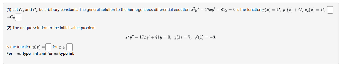 (1) Let C₁ and C₂ be arbitrary constants. The general solution to the homogeneous differential equation x²y" - 17xy' +81y = 0 is the function y(x) = C₁ y₁(x) + C₂ Y2(x) = C₁
+C₂
(2) The unique solution to the initial value problem
is the function y(x) = for a €
For -∞ type -inf and for x type inf.
x²y" - 17xy' +81y = 0, y(1) = 7, y'(1) = −3.