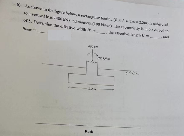 b) As shown in the figure below, a rectangular footing (B x L = 2m x 2.2m) is subjected
to a vertical load (400 kN) and moment (100 kN-m). The eccentricity is in the direction
of L. Determine the effective width B'
=
9max =
, and
400 kN
2.2 m
Rock
1
the effective length L'
100 kN-m