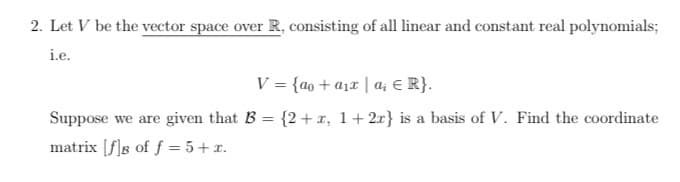 2. Let V be the vector space over R, consisting of all linear and constant real polynomials;
i.e.
V
=
{ao + a₁x|a₁ € R}.
Suppose we are given that B = {2+x, 1+ 2x} is a basis of V. Find the coordinate
matrix [f]s of f = 5+x.