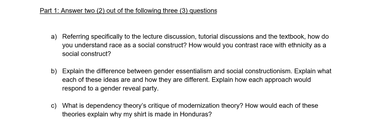 Part 1: Answer two (2) out of the following three (3) questions
a) Referring specifically to the lecture discussion, tutorial discussions and the textbook, how do
you understand race as a social construct? How would you contrast race with ethnicity as a
social construct?
b) Explain the difference between gender essentialism and social constructionism. Explain what
each of these ideas are and how they are different. Explain how each approach would
respond to a gender reveal party.
c) What is dependency theory's critique of modernization theory? How would each of these
theories explain why my shirt is made in Honduras?