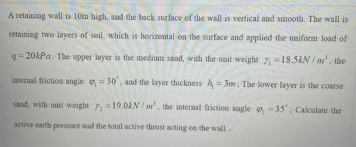 A-retaining wall is 10m high, and the back surface of the wall is vertical and smooth. The wall is
retaining two layers of soil, which is horizontal on the surface and applied the uniform load of
q=20kPa. The upper layer is the medium sand, with the unit weight y, = 18.5kN/m³, the
internal friction angle = 30°. and the layer thickness h = 3m; The lower layer is the coarse-
sand, with unit weight 72 = 19.0kN/m³, the internal friction angle = 35; Calculate the
active earth pressure and the total active thrust acting on the wall..