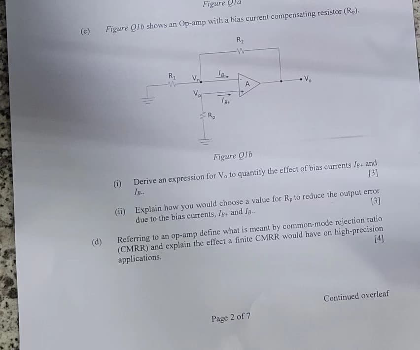 (c)
(d)
Figure
Figure Q1b shows an Op-amp with a bias current compensating resistor (Rp).
R₁
V₂.
Vp
IB.
R₂
W
A
• V₂
Figure Olb
(i)
Derive an expression for V. to quantify the effect of bias currents IB+ and
IB-.
[3]
(ii) Explain how you would choose a value for Rp to reduce the output error
due to the bias currents, IB+ and IB..
[3]
Referring to an op-amp define what is meant by common-mode rejection ratio
(CMRR) and explain the effect a finite CMRR would have on high-precision
applications.
[4]
Page 2 of 7
Continued overleaf