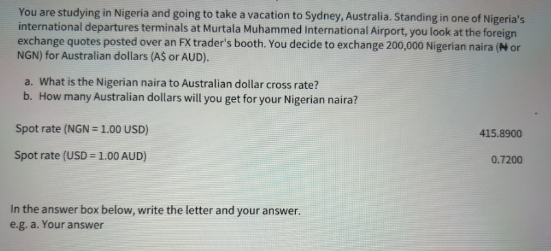 You are studying in Nigeria and going to take a vacation to Sydney, Australia. Standing in one of Nigeria's
international departures terminals at Murtala Muhammed International Airport, you look at the foreign
exchange quotes posted over an FX trader's booth. You decide to exchange 200,000 Nigerian naira (Nor
NGN) for Australian dollars (A$ or AUD).
a. What is the Nigerian naira to Australian dollar cross rate?
b. How many Australian dollars will you get for your Nigerian naira?
Spot rate (NGN = 1.00 USD)
Spot rate (USD = 1.00 AUD)
In the answer box below, write the letter and your answer.
e.g. a. Your answer
415.8900
0.7200