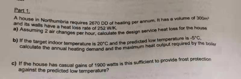 calculate the annual heating demand and the maximum heat output required by the boiler
b) If the target indoor temperature is 20°C and the predicted low temperature is -5°C,
Part 1.
a) Assuming 2 air changes per hour, calculate the design service heat loss for the house
A house in Northumbria requires 2670 DD of heating per annum. It has a volume of 300m
and its walls have a heat loss rate of 252 WK.
e) r the house has casual gains of 1900 watts is this sufficient to provide frost protection
against the predicted low temperature?
