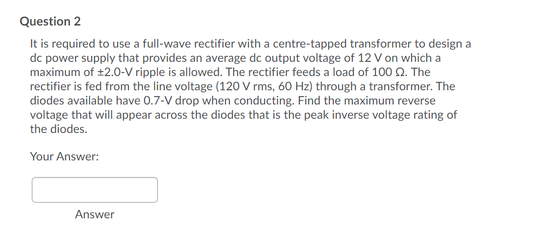 Question 2
It is required to use a full-wave rectifier with a centre-tapped transformer to design a
dc power supply that provides an average dc output voltage of 12 V on which a
maximum of ±2.0-V ripple is allowed. The rectifier feeds a load of 100 Q. The
rectifier is fed from the line voltage (120 V rms, 60 Hz) through a transformer. The
diodes available have 0.7-V drop when conducting. Find the maximum reverse
voltage that will appear across the diodes that is the peak inverse voltage rating of
the diodes.
Your Answer:
Answer
