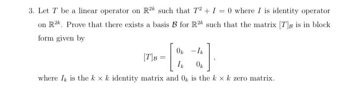 3. Let T be a linear operator on R2k such that T2 + I = 0 where I is identity operator
on R2 Prove that there exists a basis B3 for R24 such that the matrix [7]g is in block
form given by
Ok - Ik
Ik
Ok
where I is the k x k identity matrix and 0% is the k x k zero matrix.
[TB =