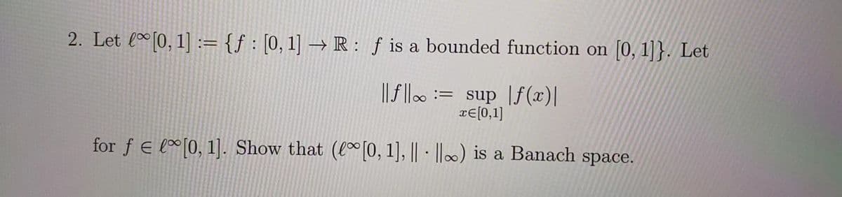 2. Let [0, 1] := {ƒ : [0, 1] → R : f is a bounded function on [0, 1]}. Let
||f||= sup f(x)|
x= [0,1]
for f € lo[0, 1]. Show that ([0, 1], || ||) is a Banach space.