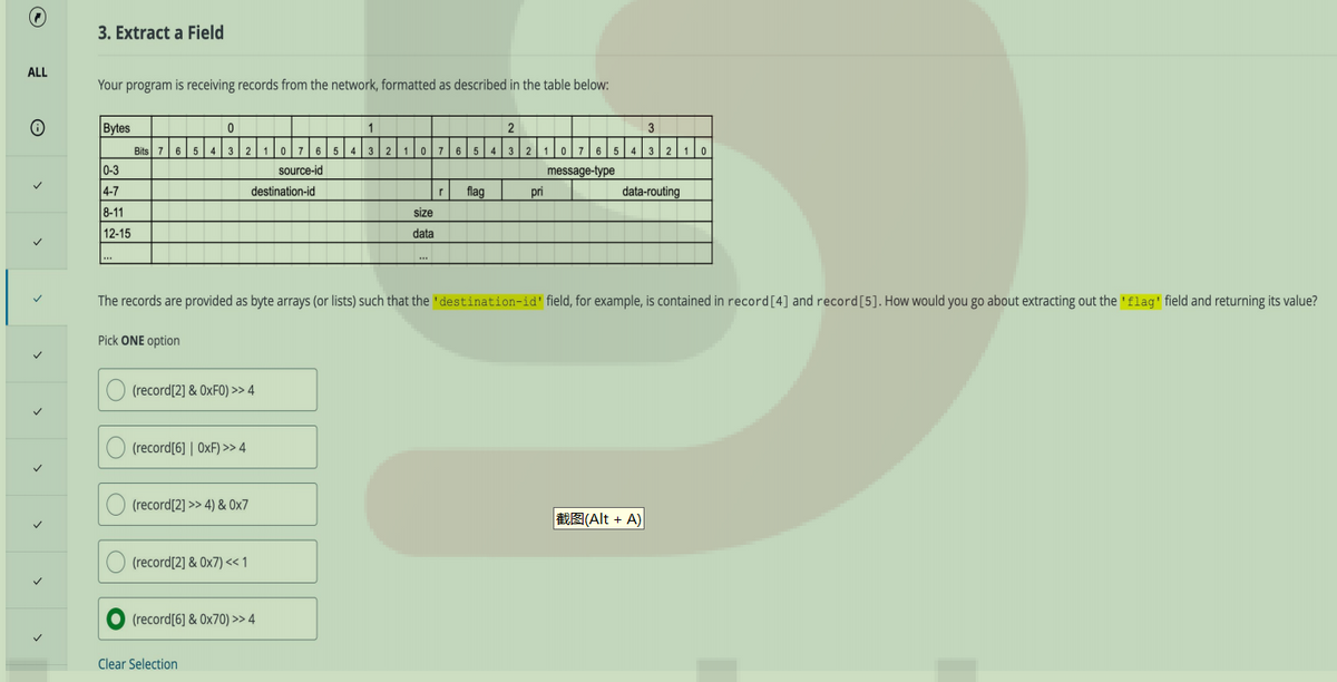 ALL
O
>
3. Extract a Field
Your program is receiving records from the network, formatted as described in the table below:
Bytes
0-3
4-7
8-11
12-15
***
0
Bits 7 6 5 4 3 2
(record[2] & 0xF0) >> 4
(record[6] | OXF) >> 4
(record[2] >> 4) & 0x7
(record[2] & 0x7) << 1
10 765
destination-id
(record[6] & 0x70) >> 4
Clear Selection
source-id
1
2
43210 7 6 5 4 3
size
data
flag
2
10 7 6 5
message-type
The records are provided as byte arrays (or lists) such that the 'destination-id' field, for example, is contained in record [4] and record [5]. How would you go about extracting out the 'flag' field and returning its value?
Pick ONE option
pri
4
3
32 1 0
data-routing
(Alt + A)