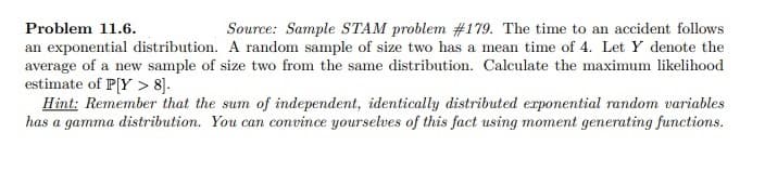 Problem 11.6.
Source: Sample STAM problem #179. The time to an accident follows
an exponential distribution. A random sample of size two has a mean time of 4. Let Y denote the
average of a new sample of size two from the same distribution. Calculate the maximum likelihood
estimate of P[Y> 8].
Hint: Remember that the sum of independent, identically distributed exponential random variables
has a gamma distribution. You can convince yourselves of this fact using moment generating functions.