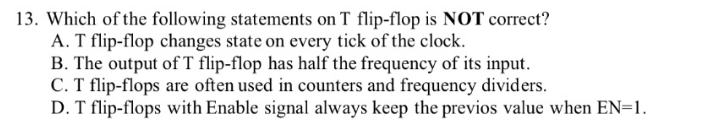 13. Which of the following statements on T flip-flop is NOT correct?
A. T flip-flop changes state on every tick of the clock.
B. The output of T flip-flop has half the frequency of its input.
C. T flip-flops are often used in counters and frequency dividers.
D. T flip-flops with Enable signal always keep the previos value when EN=1.