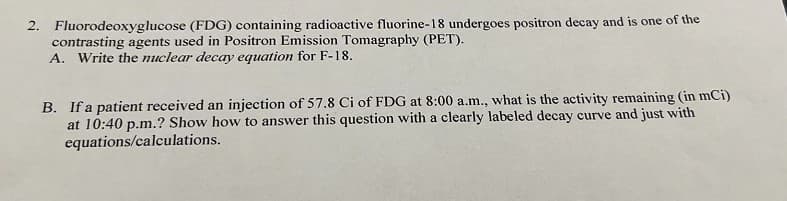 2. Fluorodeoxyglucose (FDG) containing radioactive fluorine-18 undergoes positron decay and is one of the
contrasting agents used in Positron Emission Tomagraphy (PET).
A. Write the nuclear decay equation for F-18.
B. If a patient received an injection of 57.8 Ci of FDG at 8:00 a.m., what is the activity remaining (in mCi)
at 10:40 p.m.? Show how to answer this question with a clearly labeled decay curve and just with
equations/calculations.
