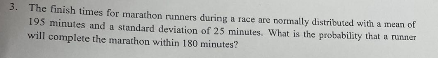 3. The finish times for marathon runners during a race are normally distributed with a mean of
195 minutes and a standard deviation of 25 minutes. What is the probability that a runner
will complete the marathon within 180 minutes?